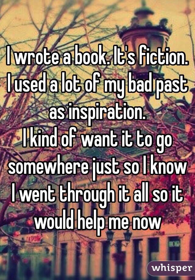 I wrote a book. It's fiction. I used a lot of my bad past as inspiration. 
I kind of want it to go somewhere just so I know I went through it all so it would help me now 