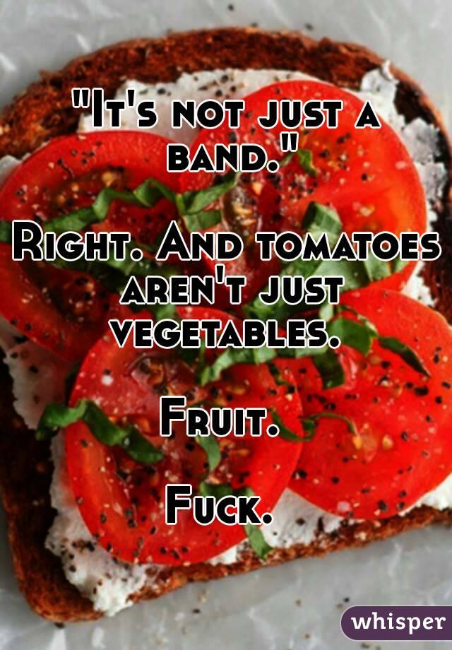"It's not just a band."

Right. And tomatoes aren't just vegetables. 

Fruit. 

Fuck. 