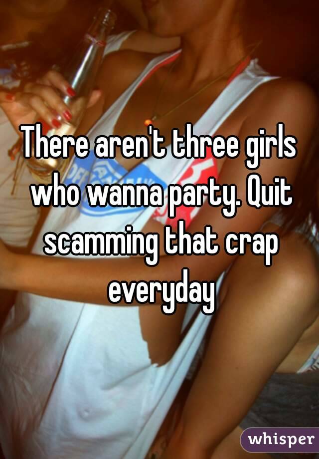 There aren't three girls who wanna party. Quit scamming that crap everyday