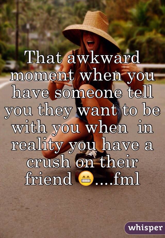 That awkward moment when you have someone tell you they want to be with you when  in reality you have a crush on their friend 😁....fml 