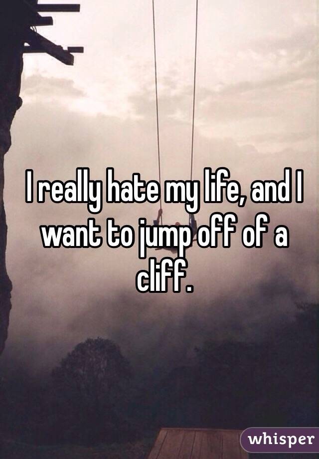 I really hate my life, and I want to jump off of a cliff.