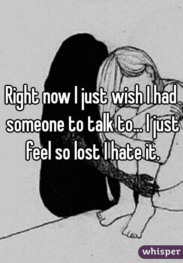 Right now I just wish I had someone to talk to... I just feel so lost I hate it.