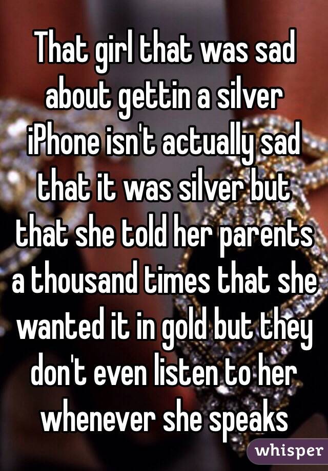 That girl that was sad about gettin a silver iPhone isn't actually sad that it was silver but that she told her parents a thousand times that she wanted it in gold but they don't even listen to her whenever she speaks 