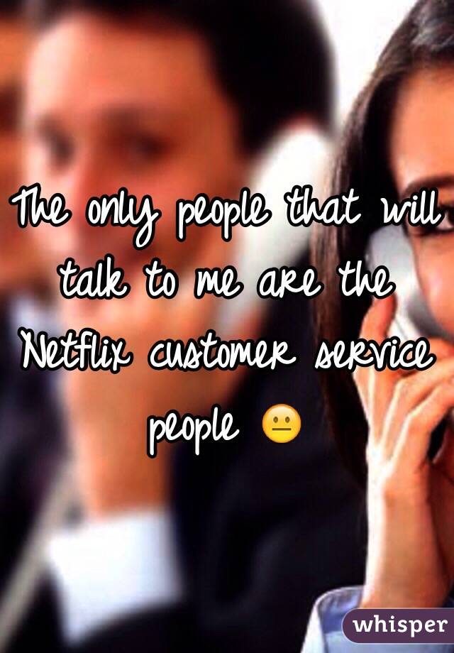 The only people that will talk to me are the Netflix customer service people 😐 