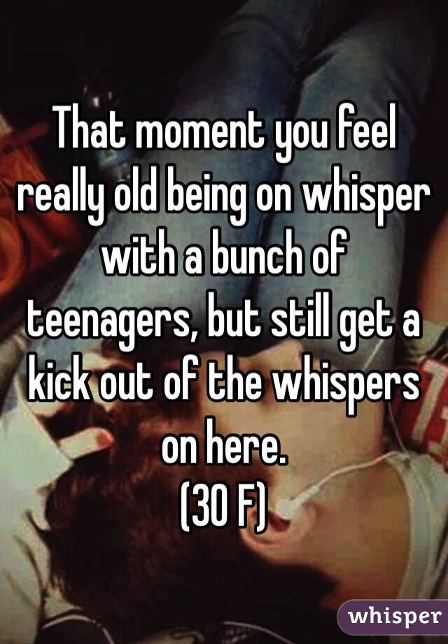That moment you feel really old being on whisper with a bunch of teenagers, but still get a kick out of the whispers on here.
(30 F)