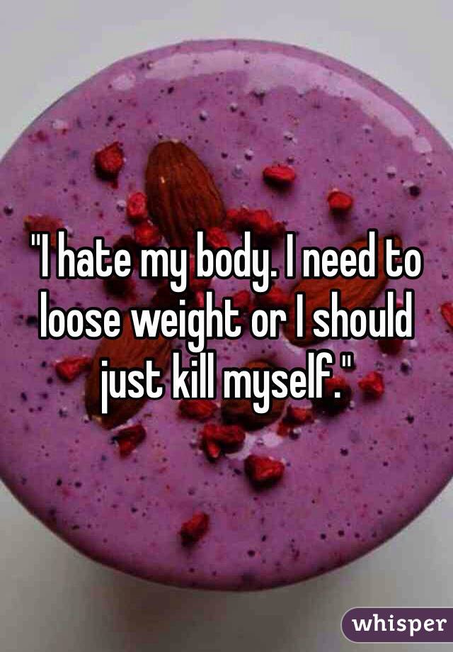 "I hate my body. I need to loose weight or I should just kill myself."