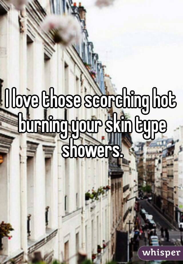 I love those scorching hot burning your skin type showers.