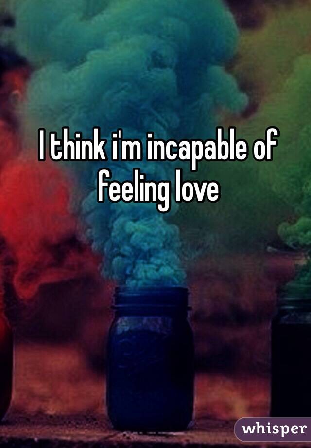 I think i'm incapable of feeling love