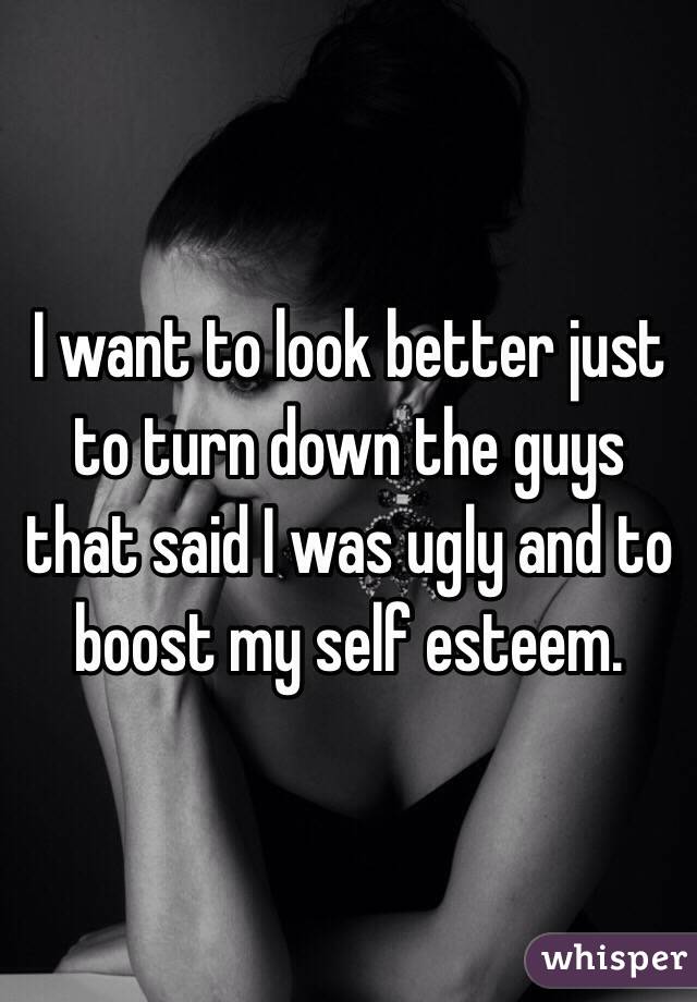 I want to look better just to turn down the guys that said I was ugly and to boost my self esteem. 