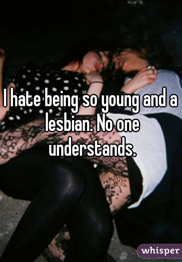 I hate being so young and a lesbian. No one understands.
