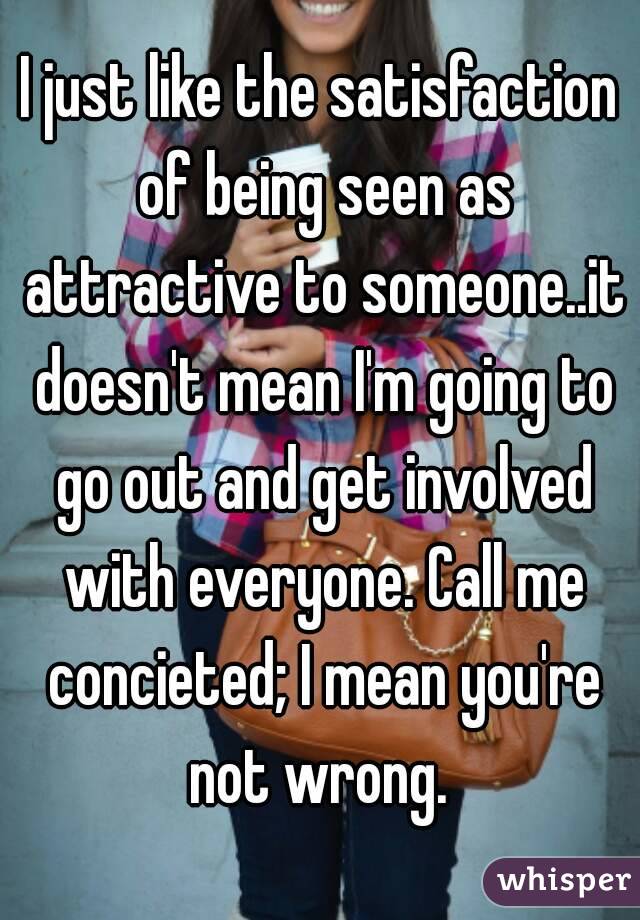 I just like the satisfaction of being seen as attractive to someone..it doesn't mean I'm going to go out and get involved with everyone. Call me concieted; I mean you're not wrong. 