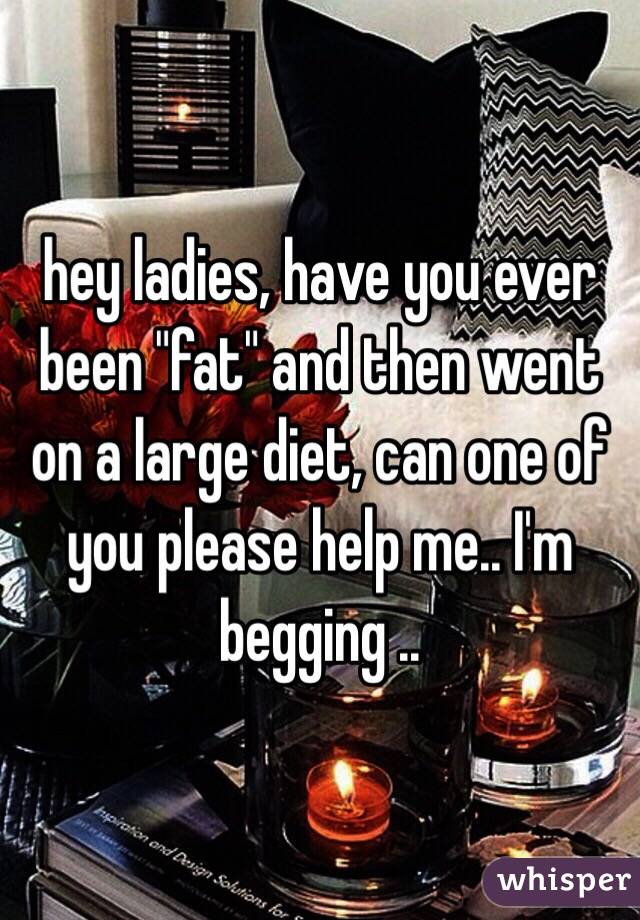 hey ladies, have you ever been "fat" and then went on a large diet, can one of you please help me.. I'm begging ..
