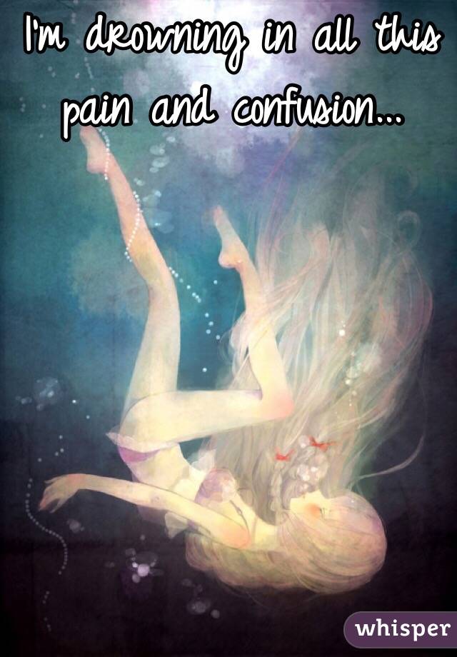 I'm drowning in all this pain and confusion... 