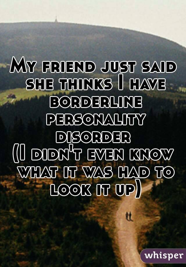 My friend just said she thinks I have borderline personality disorder 
(I didn't even know what it was had to look it up)