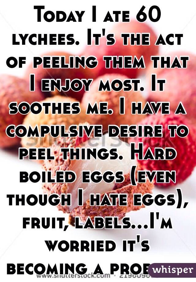 Today I ate 60 lychees. It's the act of peeling them that I enjoy most. It soothes me. I have a compulsive desire to peel things. Hard boiled eggs (even though I hate eggs), fruit, labels...I'm worried it's becoming a problem. 