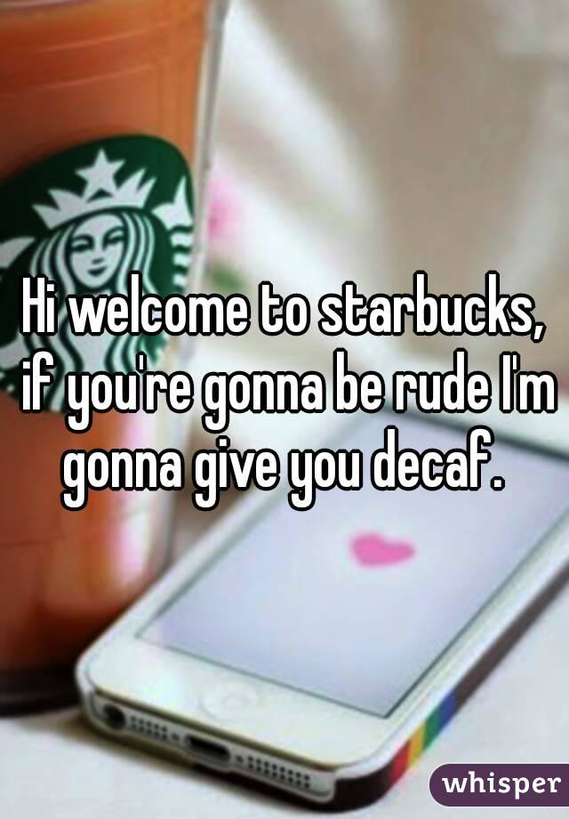 Hi welcome to starbucks, if you're gonna be rude I'm gonna give you decaf. 