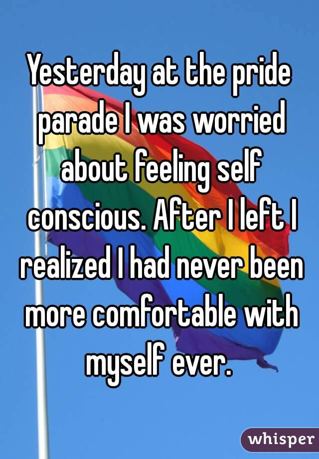 Yesterday at the pride parade I was worried about feeling self conscious. After I left I realized I had never been more comfortable with myself ever. 