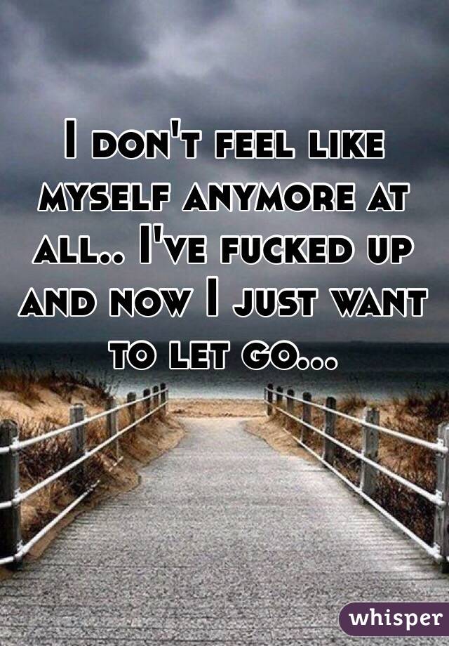 I don't feel like myself anymore at all.. I've fucked up and now I just want to let go... 