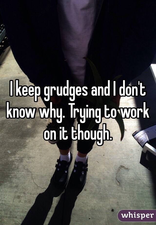 I keep grudges and I don't know why. Trying to work on it though. 