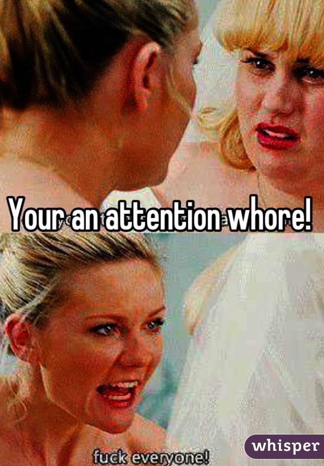 Your an attention whore! 
