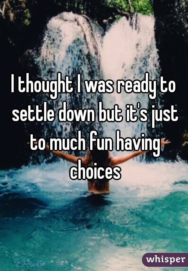 I thought I was ready to settle down but it's just to much fun having choices