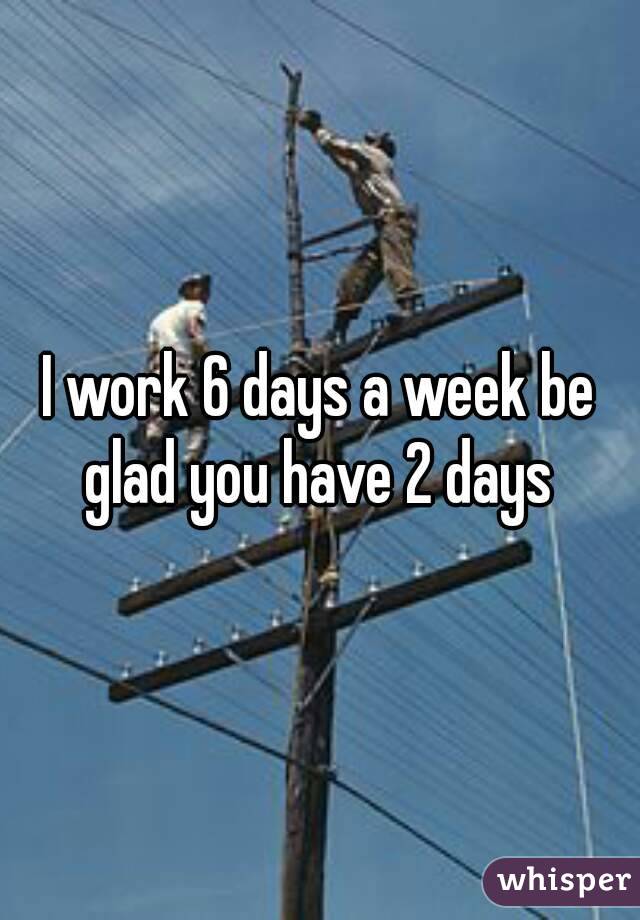I work 6 days a week be glad you have 2 days 