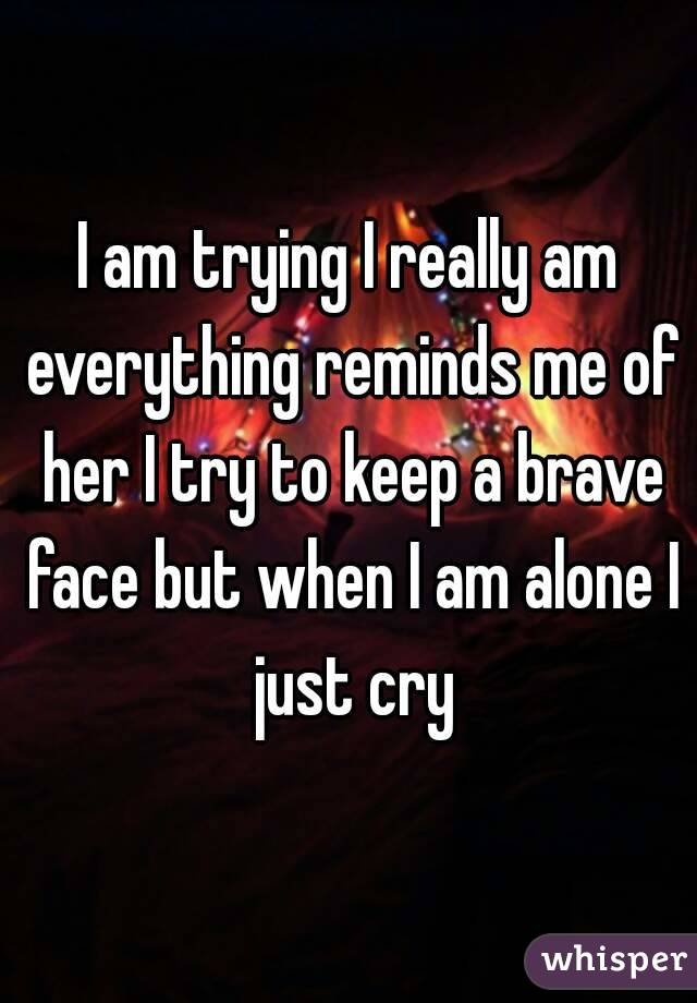 I am trying I really am everything reminds me of her I try to keep a brave face but when I am alone I just cry