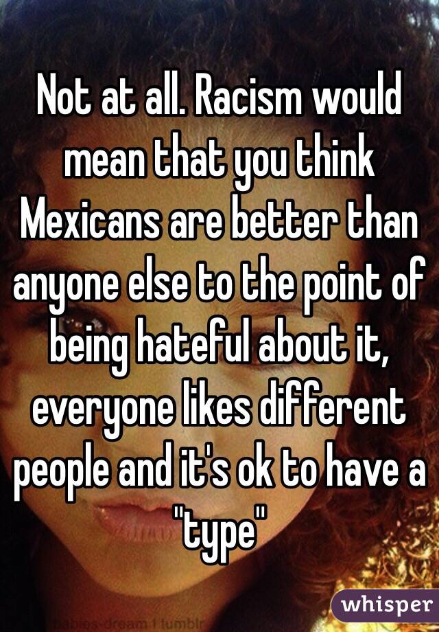 Not at all. Racism would mean that you think Mexicans are better than anyone else to the point of being hateful about it, everyone likes different people and it's ok to have a "type" 