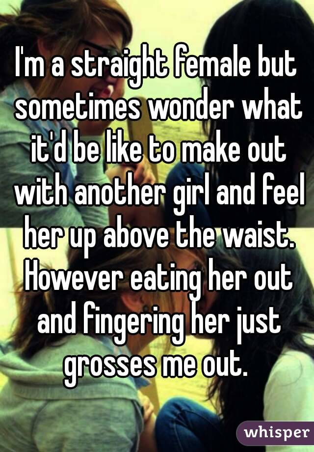 I'm a straight female but sometimes wonder what it'd be like to make out with another girl and feel her up above the waist. However eating her out and fingering her just grosses me out. 