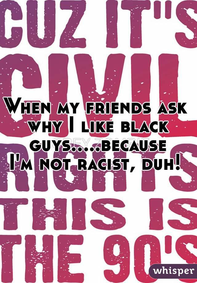 When my friends ask why I like black guys.....because I'm not racist, duh! 