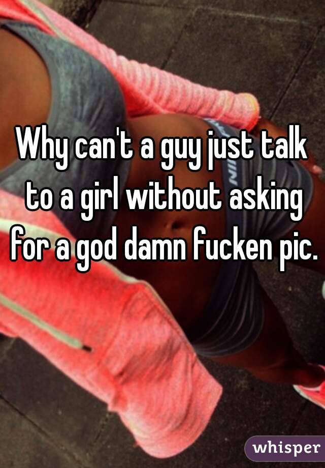 Why can't a guy just talk to a girl without asking for a god damn fucken pic. 