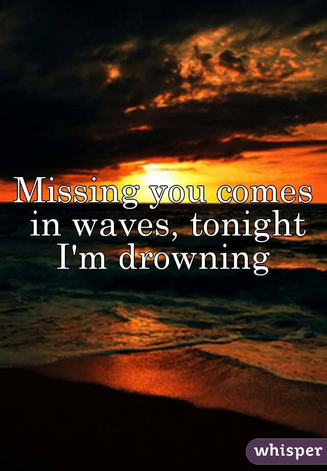 Missing you comes in waves, tonight I'm drowning 