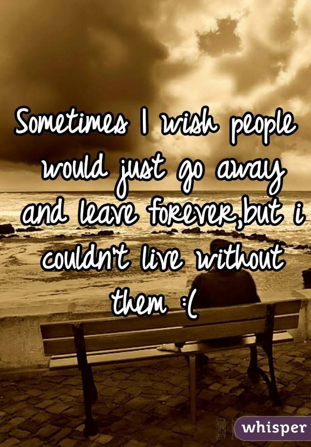 Sometimes I wish people would just go away and leave forever,but i couldn't live without them :( 
