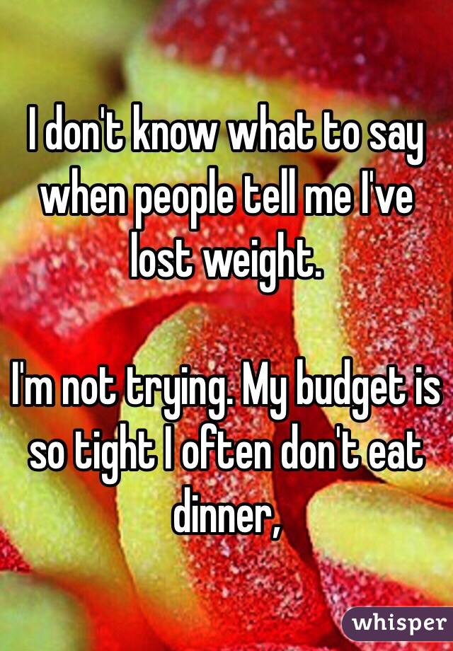 I don't know what to say when people tell me I've lost weight. 

I'm not trying. My budget is so tight I often don't eat dinner,