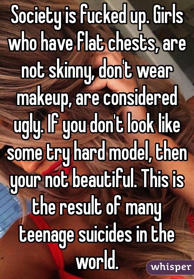 Society is fucked up. Girls who have flat chests, are not skinny, don't wear makeup, are considered ugly. If you don't look like some try hard model, then your not beautiful. This is the result of many teenage suicides in the world. 