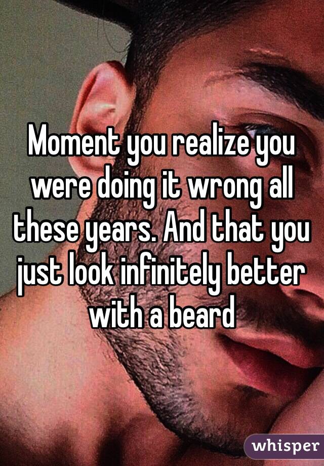 Moment you realize you were doing it wrong all these years. And that you just look infinitely better with a beard
