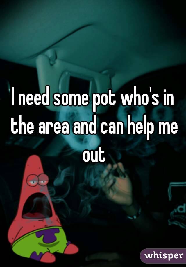 I need some pot who's in the area and can help me out