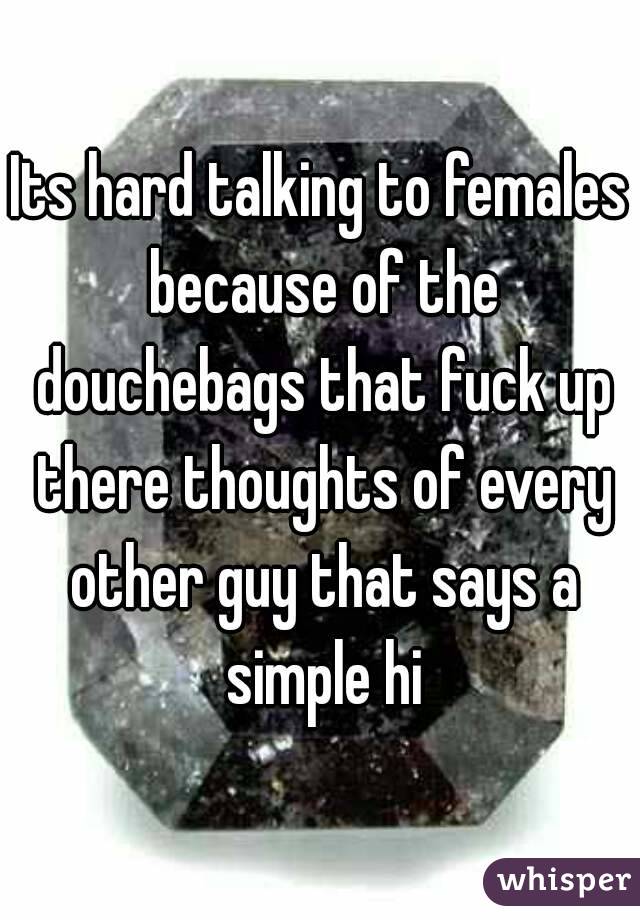 Its hard talking to females because of the douchebags that fuck up there thoughts of every other guy that says a simple hi