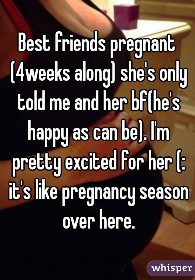 Best friends pregnant (4weeks along) she's only told me and her bf(he's happy as can be). I'm pretty excited for her (: it's like pregnancy season over here.