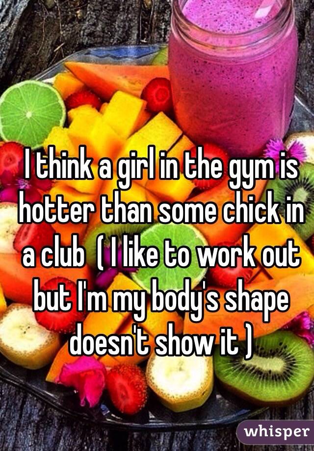 I think a girl in the gym is hotter than some chick in a club  ( I like to work out but I'm my body's shape doesn't show it )