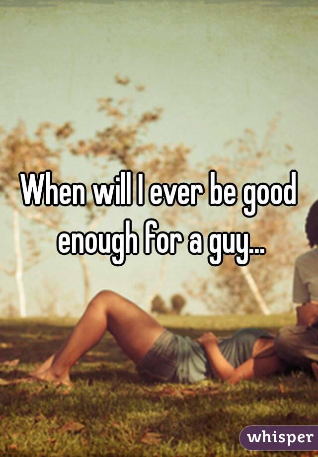 When will I ever be good enough for a guy...