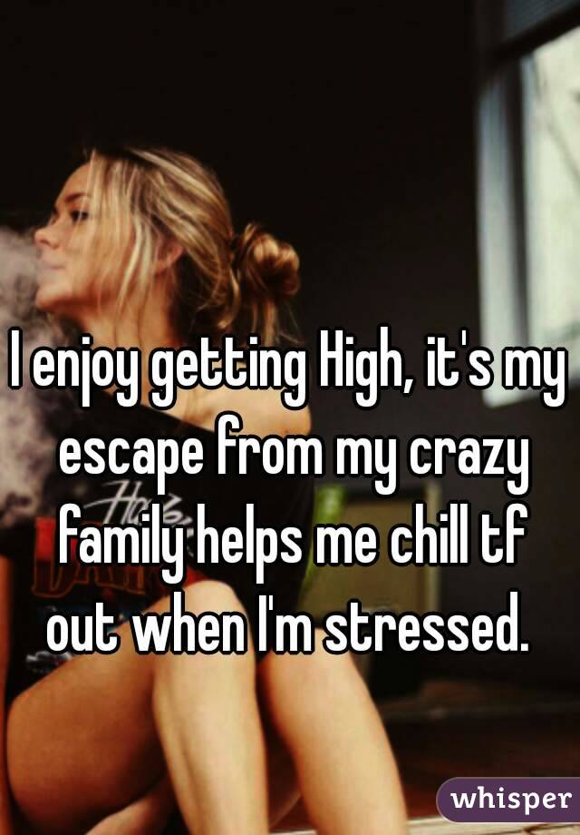 I enjoy getting High, it's my escape from my crazy family helps me chill tf out when I'm stressed. 