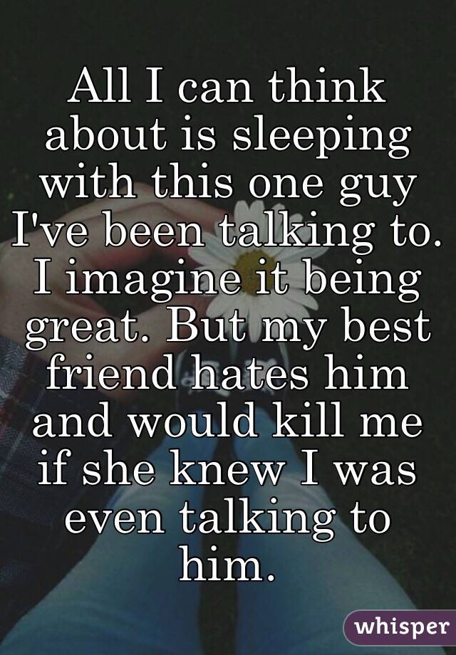 All I can think about is sleeping with this one guy I've been talking to. I imagine it being great. But my best friend hates him and would kill me if she knew I was even talking to him. 