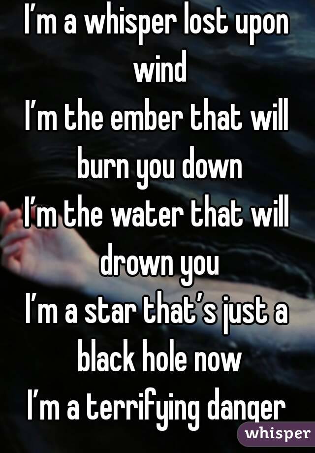 I’m a whisper lost upon wind
I’m the ember that will burn you down
I’m the water that will drown you
I’m a star that’s just a black hole now
I’m a terrifying danger