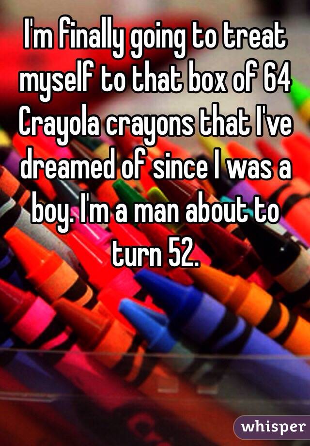 I'm finally going to treat myself to that box of 64 Crayola crayons that I've dreamed of since I was a boy. I'm a man about to turn 52. 