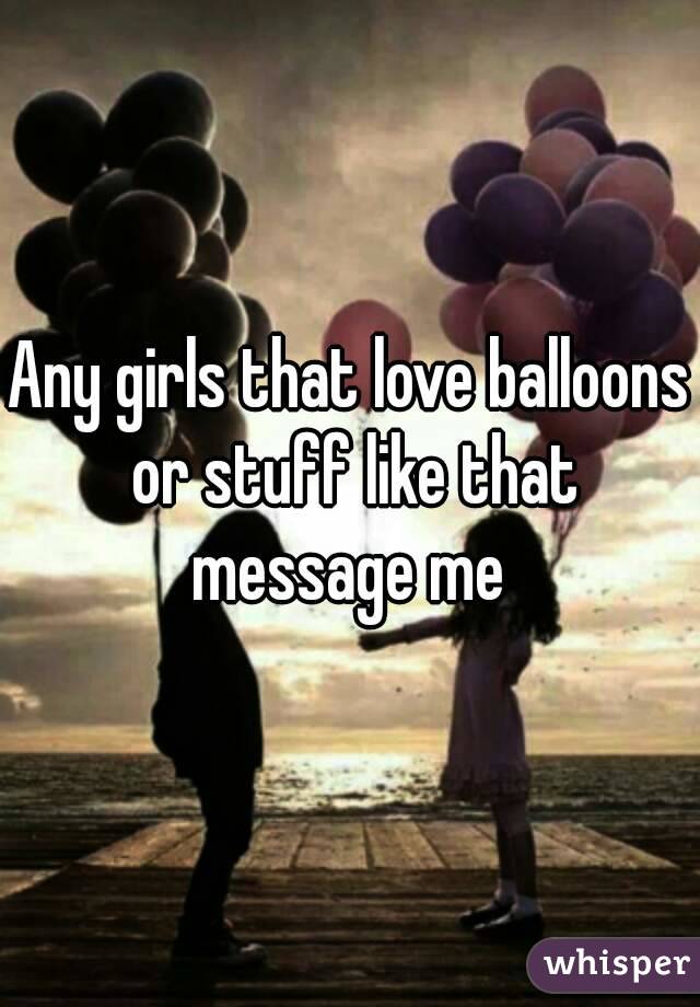 Any girls that love balloons or stuff like that message me 