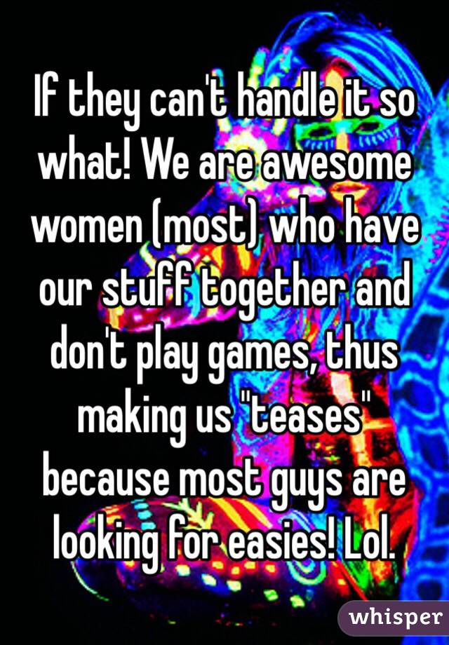 If they can't handle it so what! We are awesome women (most) who have our stuff together and don't play games, thus making us "teases" because most guys are looking for easies! Lol. 