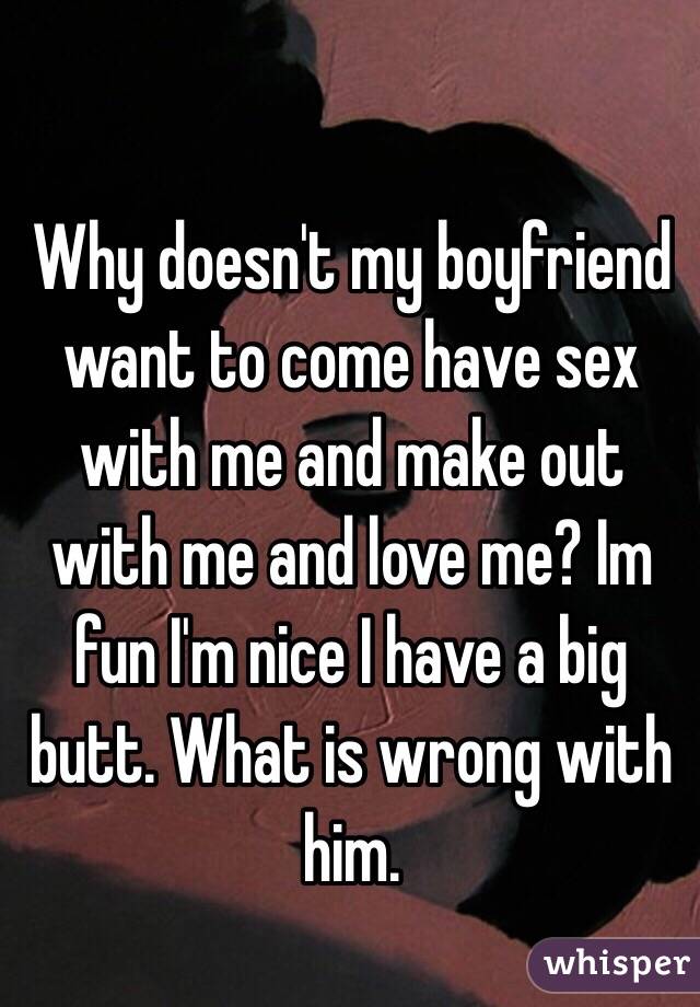 Why doesn't my boyfriend want to come have sex with me and make out with me and love me? Im fun I'm nice I have a big butt. What is wrong with him. 
