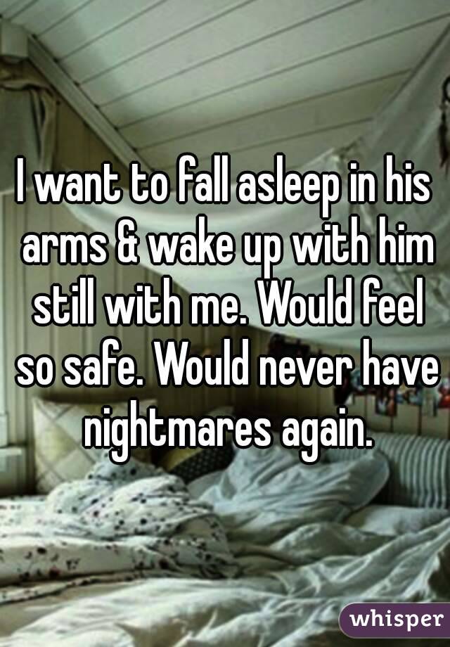 I want to fall asleep in his arms & wake up with him still with me. Would feel so safe. Would never have nightmares again.