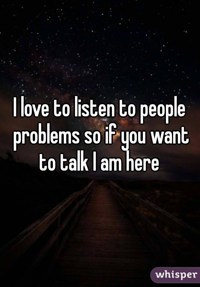 I love to listen to people problems so if you want to talk I am here 